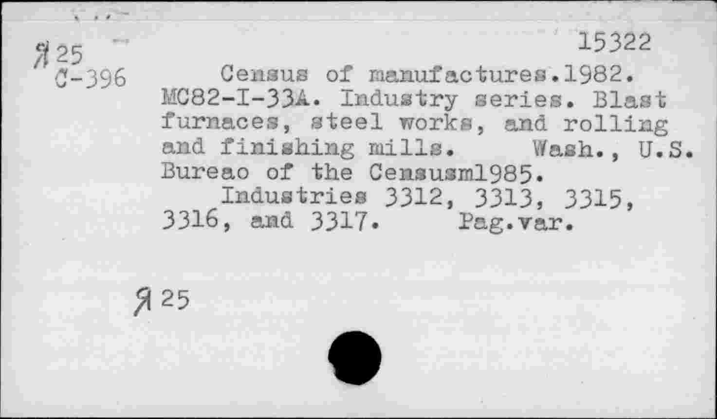 ﻿25 ~	15322
O-396 Census of manufactures.1982.
MC82-I-33A. Industry series. Blast furnaces, steel works, and rolling and finishing mills. Wash., U.S. Bureao of the Censusml985«
Industries 3312, 3313, 3315, 3316, and 3317« Pag.var.
25